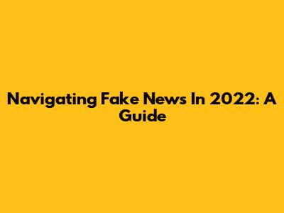 Navigating Fake News In 2022: A Guide