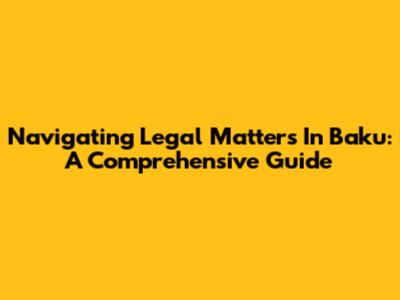 Navigating Legal Matters In Baku: A Comprehensive Guide