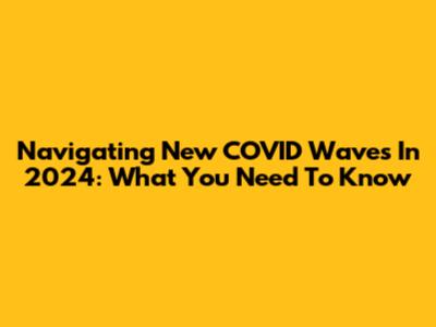 Navigating New COVID Waves In 2024: What You Need To Know