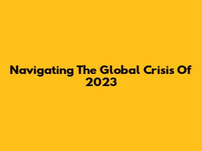Navigating The Global Crisis Of 2023