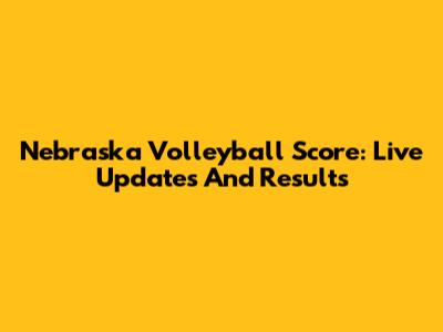 Nebraska Volleyball Score: Live Updates And Results
