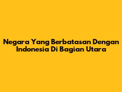 Negara Yang Berbatasan Dengan Indonesia Di Bagian Utara