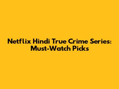 Netflix Hindi True Crime Series: Must-Watch Picks