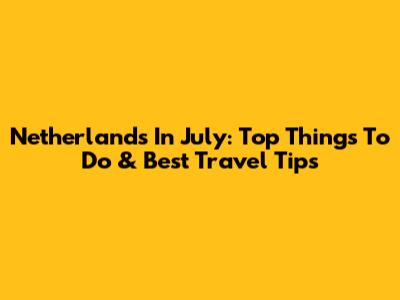 Netherlands In July: Top Things To Do & Best Travel Tips