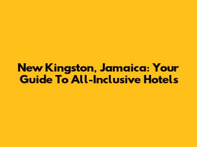 New Kingston, Jamaica: Your Guide To All-Inclusive Hotels