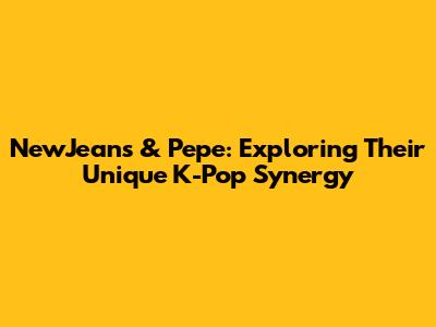 NewJeans & 'Pepe': Exploring Their Unique K-Pop Synergy