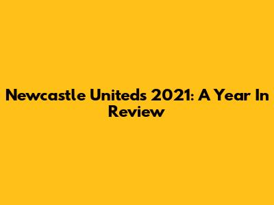Newcastle United's 2021: A Year In Review