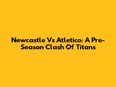 Newcastle Vs Atletico: A Pre-Season Clash Of Titans