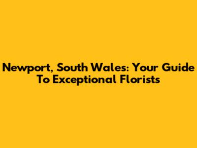 Newport, South Wales: Your Guide To Exceptional Florists