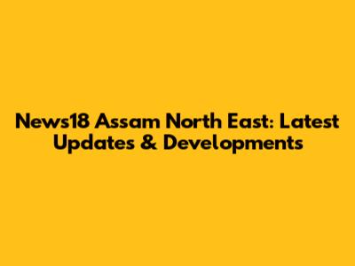 News18 Assam North East: Latest Updates & Developments