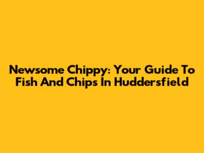 Newsome Chippy: Your Guide To Fish And Chips In Huddersfield