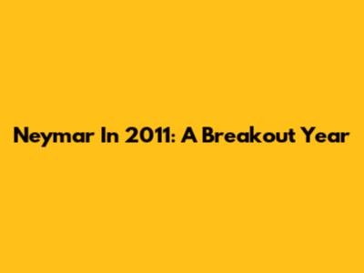 Neymar In 2011: A Breakout Year