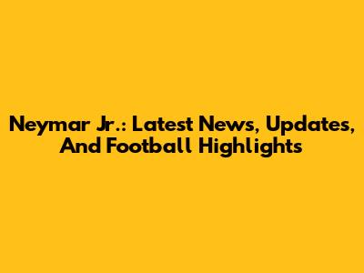 Neymar Jr.: Latest News, Updates, And Football Highlights