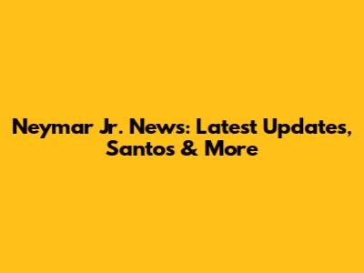 Neymar Jr. News: Latest Updates, Santos & More