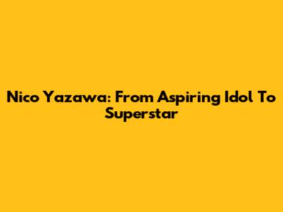 Nico Yazawa: From Aspiring Idol To Superstar