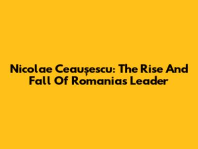 Nicolae Ceaușescu: The Rise And Fall Of Romania's Leader