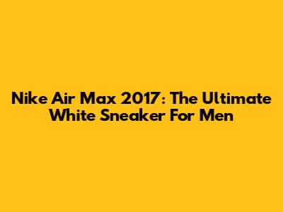 Nike Air Max 2017: The Ultimate White Sneaker For Men