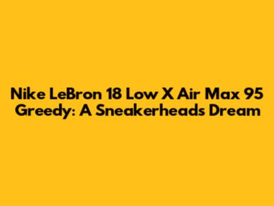 Nike LeBron 18 Low X Air Max 95 Greedy: A Sneakerheads Dream