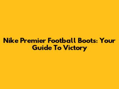Nike Premier Football Boots: Your Guide To Victory