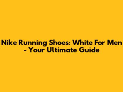 Nike Running Shoes: White For Men - Your Ultimate Guide