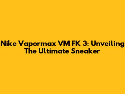 Nike Vapormax VM FK 3: Unveiling The Ultimate Sneaker