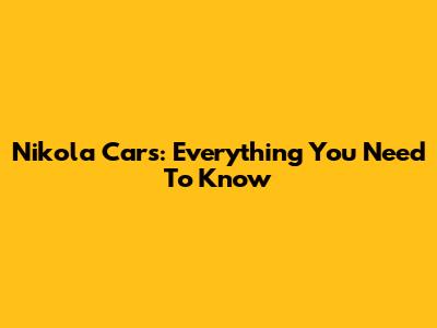 Nikola Cars: Everything You Need To Know