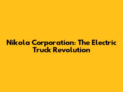Nikola Corporation: The Electric Truck Revolution