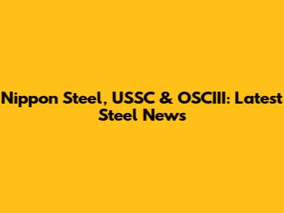 Nippon Steel, USSC & OSCIII: Latest Steel News