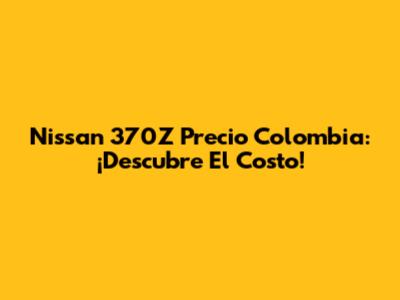 Nissan 370Z Precio Colombia: ¡Descubre El Costo!