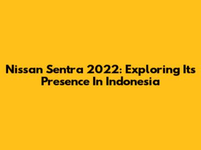 Nissan Sentra 2022: Exploring Its Presence In Indonesia