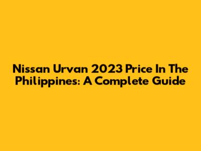Nissan Urvan 2023 Price In The Philippines: A Complete Guide