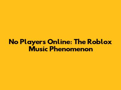 No Players Online: The Roblox Music Phenomenon