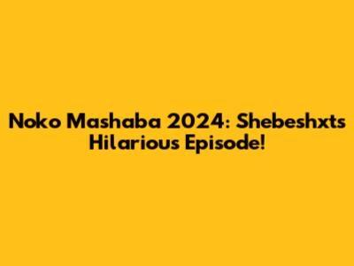 Noko Mashaba 2024: Shebeshxt's Hilarious Episode!