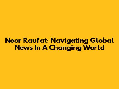 Noor Raufat: Navigating Global News In A Changing World