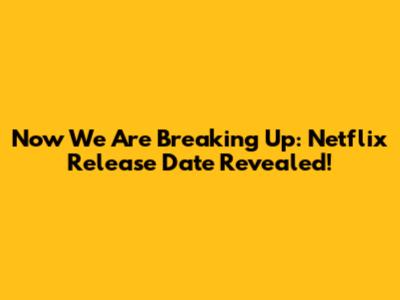 Now We Are Breaking Up: Netflix Release Date Revealed!
