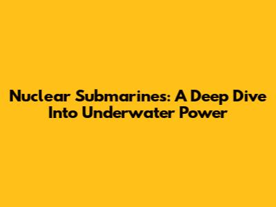 Nuclear Submarines: A Deep Dive Into Underwater Power