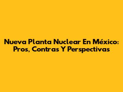 Nueva Planta Nuclear En México: Pros, Contras Y Perspectivas