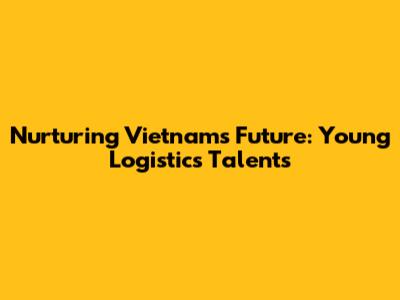 Nurturing Vietnam's Future: Young Logistics Talents