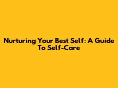 Nurturing Your Best Self: A Guide To Self-Care