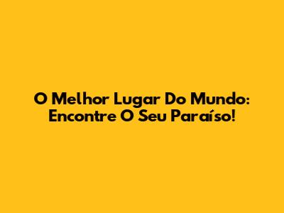 O Melhor Lugar Do Mundo: Encontre O Seu Paraíso!