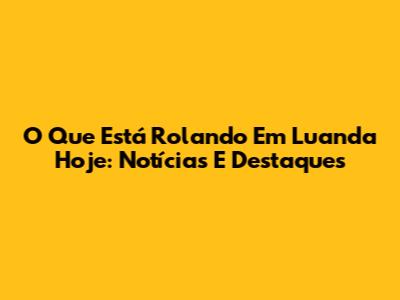 O Que Está Rolando Em Luanda Hoje: Notícias E Destaques
