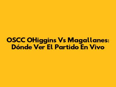 OSCC O'Higgins Vs Magallanes: Dónde Ver El Partido En Vivo