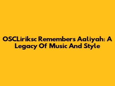 OSCLiriksc Remembers Aaliyah: A Legacy Of Music And Style