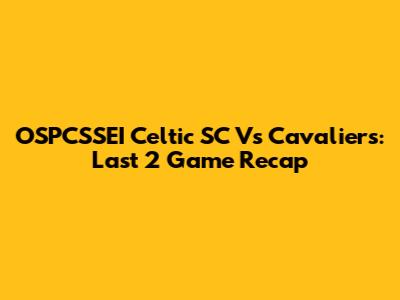 OSPCSSEI Celtic SC Vs Cavaliers: Last 2 Game Recap
