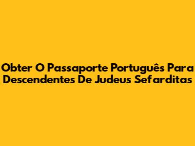 Obter O Passaporte Português Para Descendentes De Judeus Sefarditas