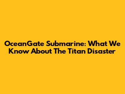 OceanGate Submarine: What We Know About The Titan Disaster