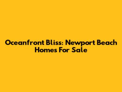 Oceanfront Bliss: Newport Beach Homes For Sale
