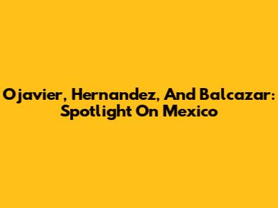 Ojavier, Hernandez, And Balcazar: Spotlight On Mexico