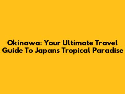 Okinawa: Your Ultimate Travel Guide To Japan's Tropical Paradise