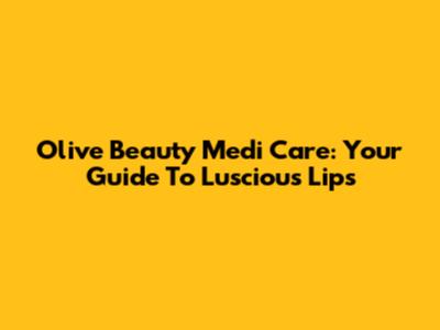 Olive Beauty Medi Care: Your Guide To Luscious Lips
